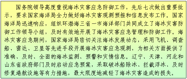 文本框: 国务院领导高度重视海冰灾害应急防御工作，先后七次做出重要批示，要求国家海洋局全力做好海冰灾害观测预报和信息发布工作。国家海洋局迅速响应，组织环渤海三省一市海洋部门共同成立了海冰灾害防御工作领导小组，及时有效地开展了海冰灾害应急管理和防御工作。海冰灾害应急期间，国家海洋局密切关注海冰发展动态，采用飞机、调查船、雷达、卫星等先进手段开展海冰灾害应急观测，为相关方面提供了准确、及时、全面的海冰监测、预警和灾情信息。辽宁、天津、河北和山东省政府部门及时启动应急预案，采取破冰船除冰、拦截浮冰、及时修复港航设施等有力措施，最大限度地减轻了海冰灾害造成的损失。