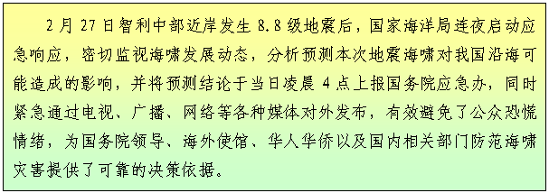 文本框: 2月27日智利中部近岸发生8.8级地震后，国家海洋局连夜启动应急响应，密切监视海啸发展动态，分析预测本次地震海啸对我国沿海可能造成的影响，并将预测结论于当日凌晨4点上报国务院应急办，同时紧急通过电视、广播、网络等各种媒体对外发布，有效避免了公众恐慌情绪，为国务院领导、海外使馆、华人华侨以及国内相关部门防范海啸灾害提供了可靠的决策依据。