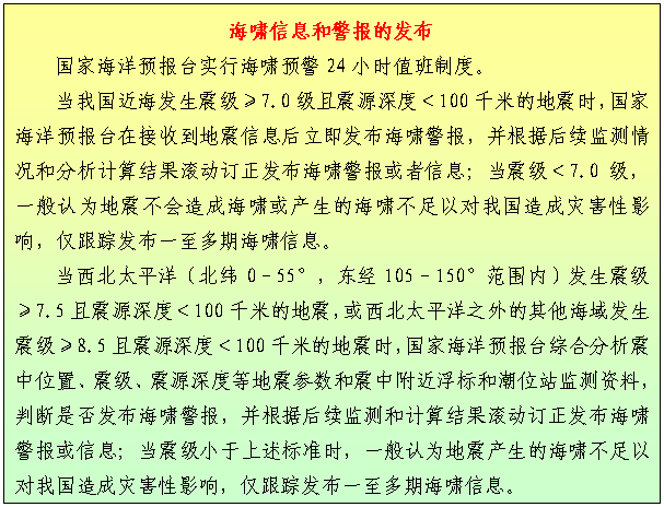 文本框: 海啸信息和警报的发布
    国家海洋预报台实行海啸预警24小时值班制度。
    当我国近海发生震级≥7.0级且震源深度＜100千米的地震时，国家海洋预报台在接收到地震信息后立即发布海啸警报，并根据后续监测情况和分析计算结果滚动订正发布海啸警报或者信息；当震级＜7.0级，一般认为地震不会造成海啸或产生的海啸不足以对我国造成灾害性影响，仅跟踪发布一至多期海啸信息。
    当西北太平洋（北纬0–55°，东经105–150°范围内）发生震级≥7.5且震源深度＜100千米的地震，或西北太平洋之外的其他海域发生震级≥8.5且震源深度＜100千米的地震时，国家海洋预报台综合分析震中位置、震级、震源深度等地震参数和震中附近浮标和潮位站监测资料，判断是否发布海啸警报，并根据后续监测和计算结果滚动订正发布海啸警报或信息；当震级小于上述标准时，一般认为地震产生的海啸不足以对我国造成灾害性影响，仅跟踪发布一至多期海啸信息。