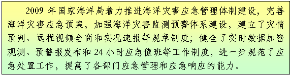 文本框: 2009年国家海洋局着力推进海洋灾害应急管理体制建设，完善海洋灾害应急预案，加强海洋灾害监测预警体系建设，建立了灾情预判、远程视频会商和实况速报等规章制度；健全了实时数据加密观测、预警报发布和24小时应急值班等工作制度，进一步规范了应急处置工作，提高了各部门应急管理和应急响应的能力。